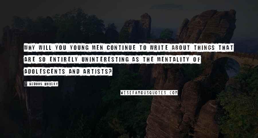 Aldous Huxley Quotes: Why will you young men continue to write about things that are so entirely uninteresting as the mentality of adolescents and artists?