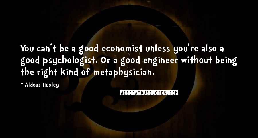 Aldous Huxley Quotes: You can't be a good economist unless you're also a good psychologist. Or a good engineer without being the right kind of metaphysician.