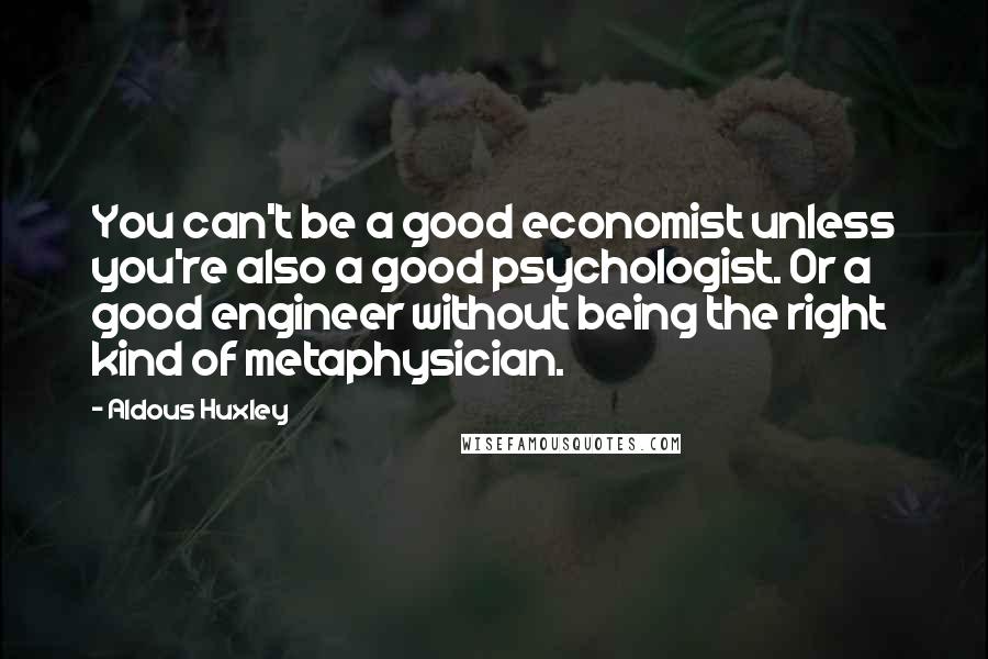 Aldous Huxley Quotes: You can't be a good economist unless you're also a good psychologist. Or a good engineer without being the right kind of metaphysician.