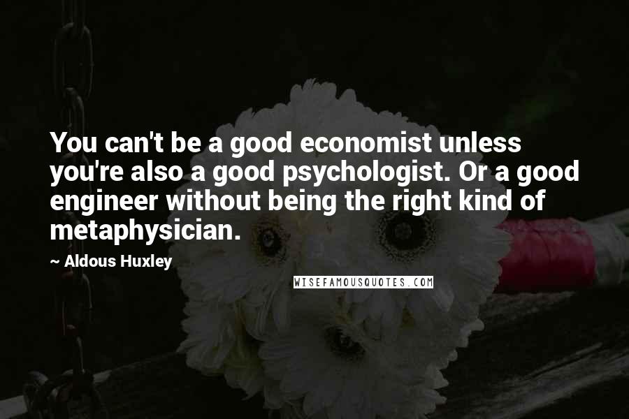 Aldous Huxley Quotes: You can't be a good economist unless you're also a good psychologist. Or a good engineer without being the right kind of metaphysician.