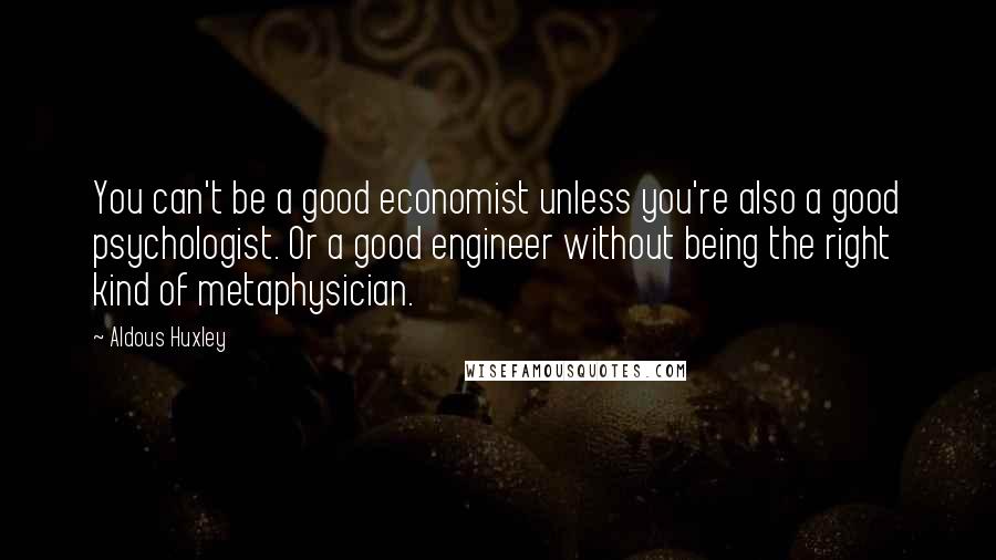 Aldous Huxley Quotes: You can't be a good economist unless you're also a good psychologist. Or a good engineer without being the right kind of metaphysician.