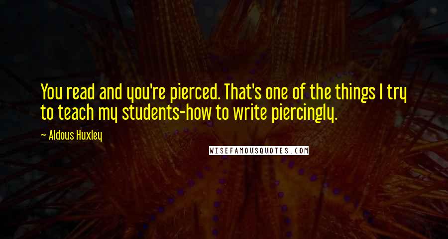 Aldous Huxley Quotes: You read and you're pierced. That's one of the things I try to teach my students-how to write piercingly.