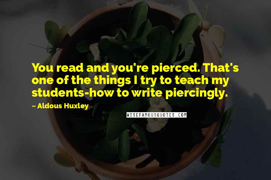 Aldous Huxley Quotes: You read and you're pierced. That's one of the things I try to teach my students-how to write piercingly.