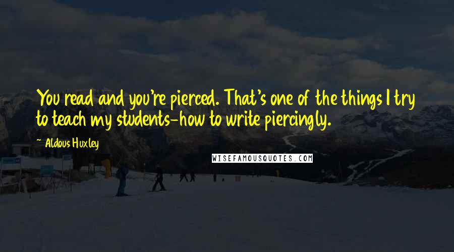 Aldous Huxley Quotes: You read and you're pierced. That's one of the things I try to teach my students-how to write piercingly.