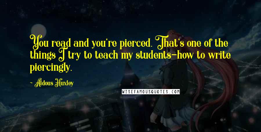 Aldous Huxley Quotes: You read and you're pierced. That's one of the things I try to teach my students-how to write piercingly.