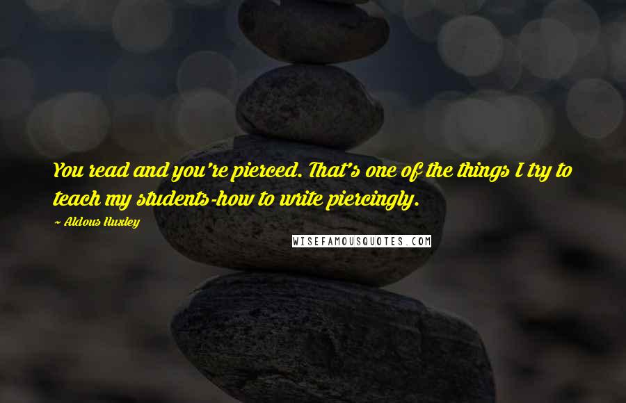 Aldous Huxley Quotes: You read and you're pierced. That's one of the things I try to teach my students-how to write piercingly.