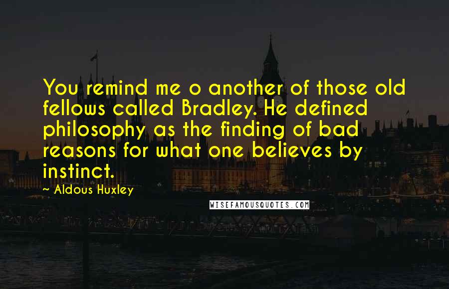 Aldous Huxley Quotes: You remind me o another of those old fellows called Bradley. He defined philosophy as the finding of bad reasons for what one believes by instinct.