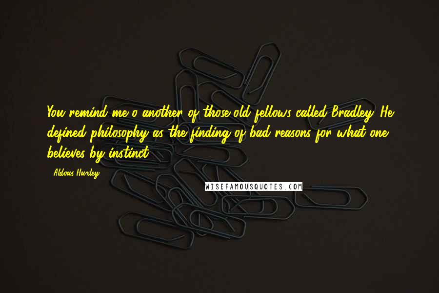 Aldous Huxley Quotes: You remind me o another of those old fellows called Bradley. He defined philosophy as the finding of bad reasons for what one believes by instinct.