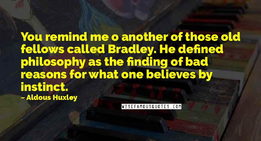 Aldous Huxley Quotes: You remind me o another of those old fellows called Bradley. He defined philosophy as the finding of bad reasons for what one believes by instinct.