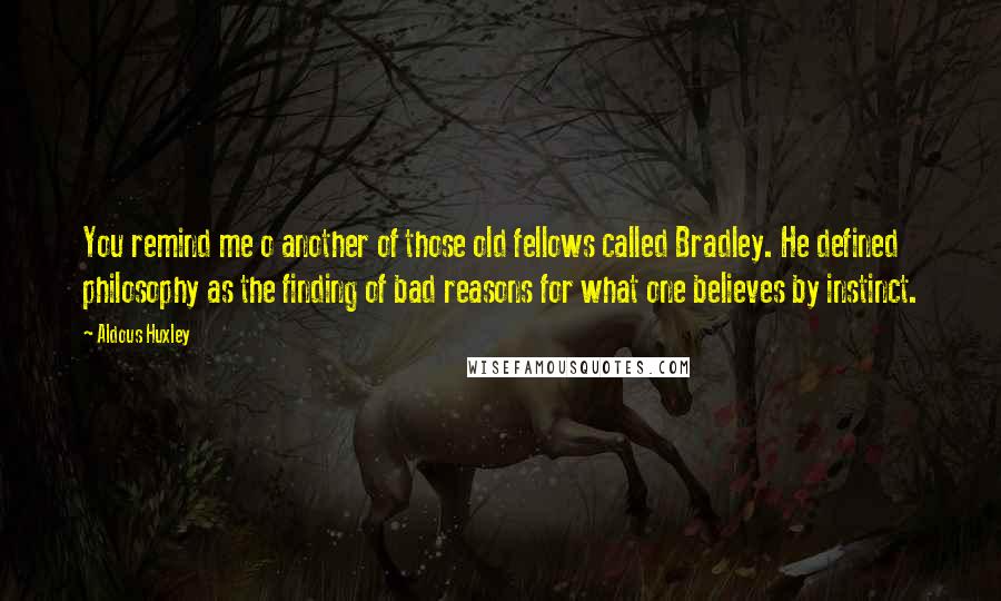 Aldous Huxley Quotes: You remind me o another of those old fellows called Bradley. He defined philosophy as the finding of bad reasons for what one believes by instinct.