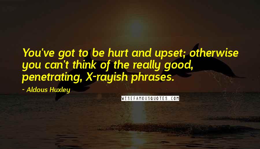 Aldous Huxley Quotes: You've got to be hurt and upset; otherwise you can't think of the really good, penetrating, X-rayish phrases.