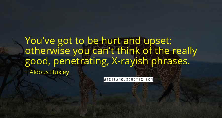 Aldous Huxley Quotes: You've got to be hurt and upset; otherwise you can't think of the really good, penetrating, X-rayish phrases.