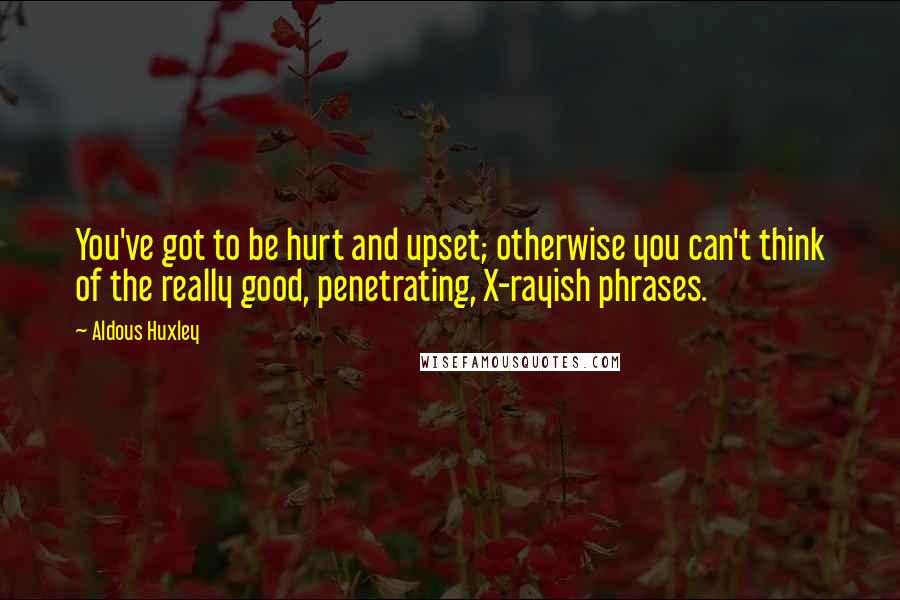 Aldous Huxley Quotes: You've got to be hurt and upset; otherwise you can't think of the really good, penetrating, X-rayish phrases.