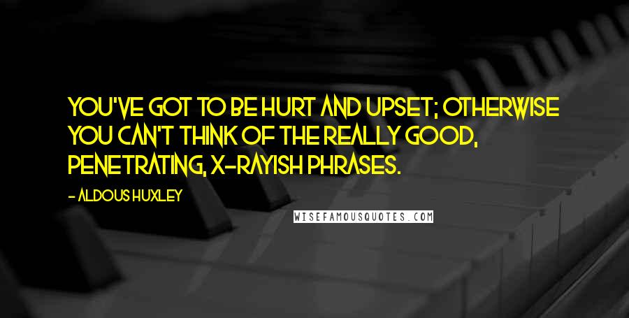 Aldous Huxley Quotes: You've got to be hurt and upset; otherwise you can't think of the really good, penetrating, X-rayish phrases.