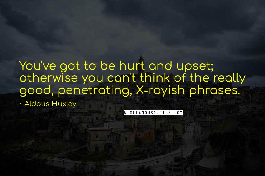 Aldous Huxley Quotes: You've got to be hurt and upset; otherwise you can't think of the really good, penetrating, X-rayish phrases.