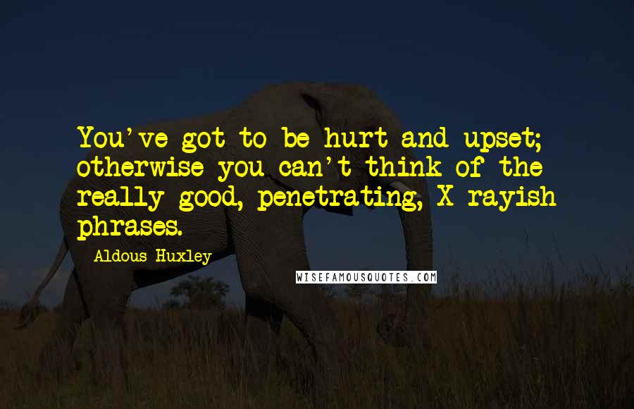 Aldous Huxley Quotes: You've got to be hurt and upset; otherwise you can't think of the really good, penetrating, X-rayish phrases.