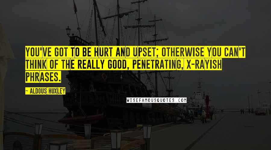 Aldous Huxley Quotes: You've got to be hurt and upset; otherwise you can't think of the really good, penetrating, X-rayish phrases.