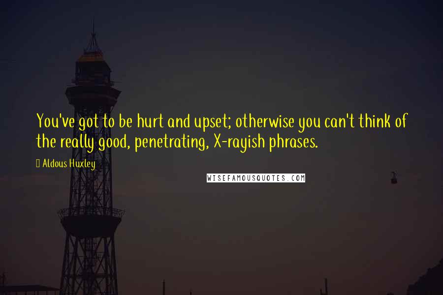 Aldous Huxley Quotes: You've got to be hurt and upset; otherwise you can't think of the really good, penetrating, X-rayish phrases.