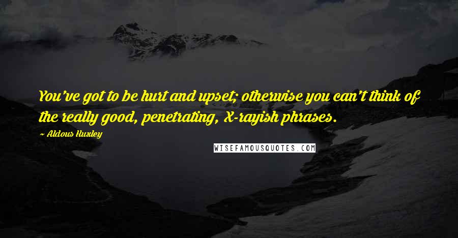 Aldous Huxley Quotes: You've got to be hurt and upset; otherwise you can't think of the really good, penetrating, X-rayish phrases.