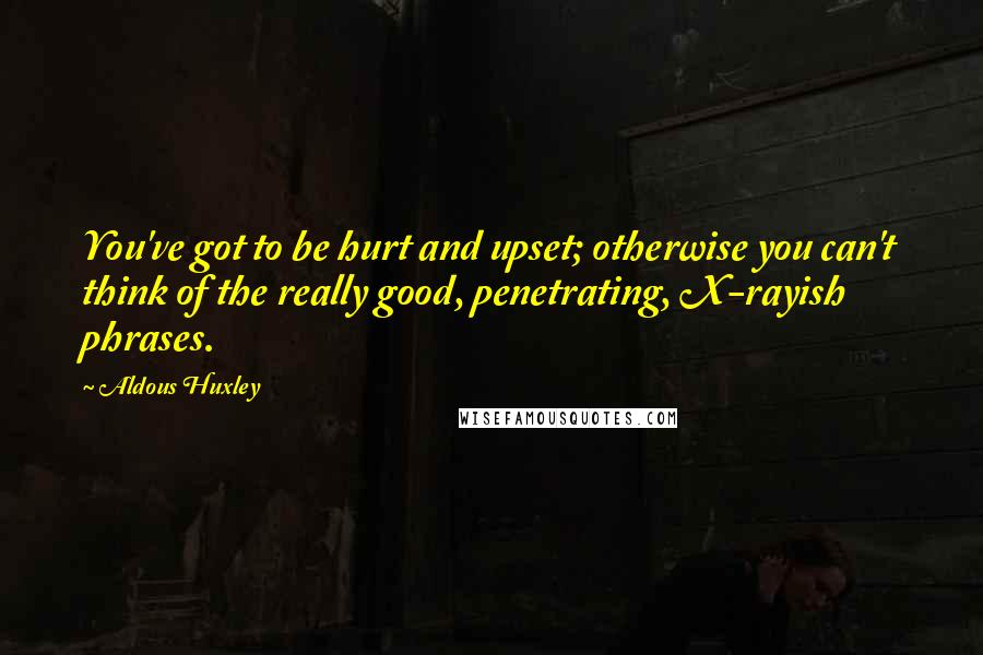 Aldous Huxley Quotes: You've got to be hurt and upset; otherwise you can't think of the really good, penetrating, X-rayish phrases.