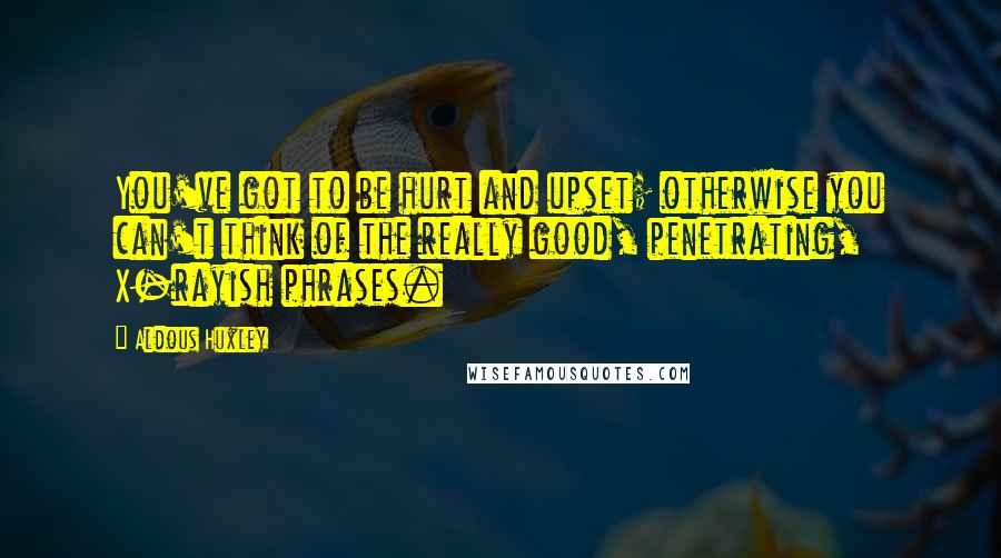 Aldous Huxley Quotes: You've got to be hurt and upset; otherwise you can't think of the really good, penetrating, X-rayish phrases.