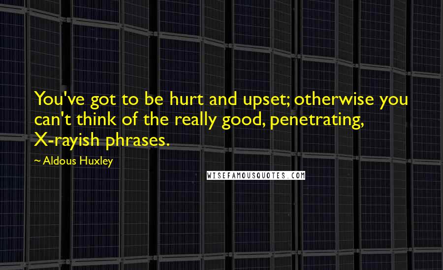 Aldous Huxley Quotes: You've got to be hurt and upset; otherwise you can't think of the really good, penetrating, X-rayish phrases.