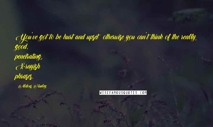 Aldous Huxley Quotes: You've got to be hurt and upset; otherwise you can't think of the really good, penetrating, X-rayish phrases.