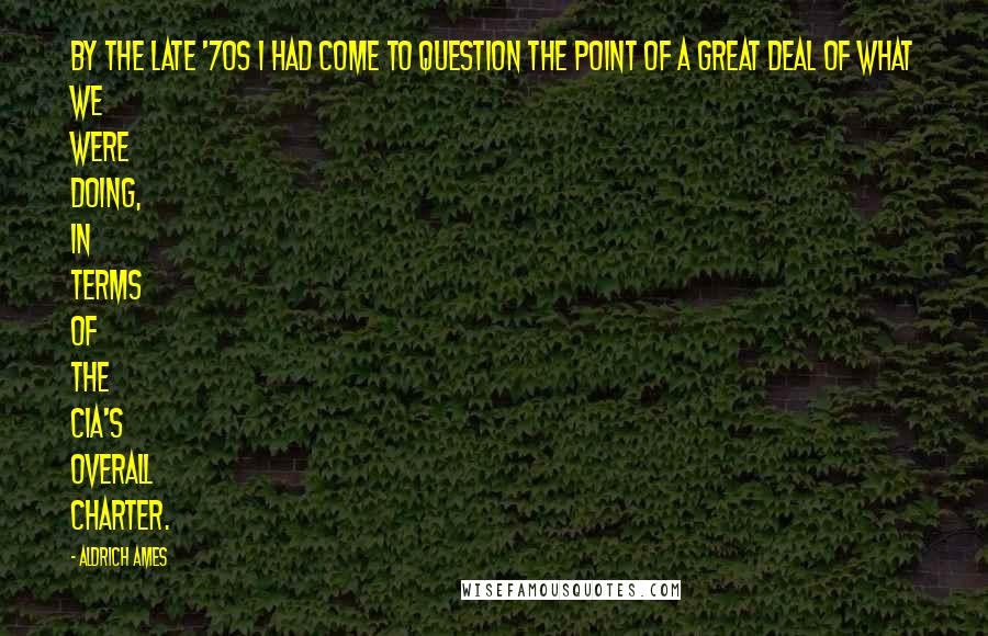 Aldrich Ames Quotes: By the late '70s I had come to question the point of a great deal of what we were doing, in terms of the CIA's overall charter.