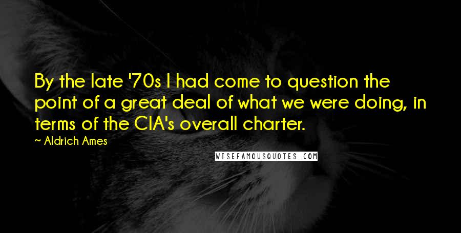 Aldrich Ames Quotes: By the late '70s I had come to question the point of a great deal of what we were doing, in terms of the CIA's overall charter.