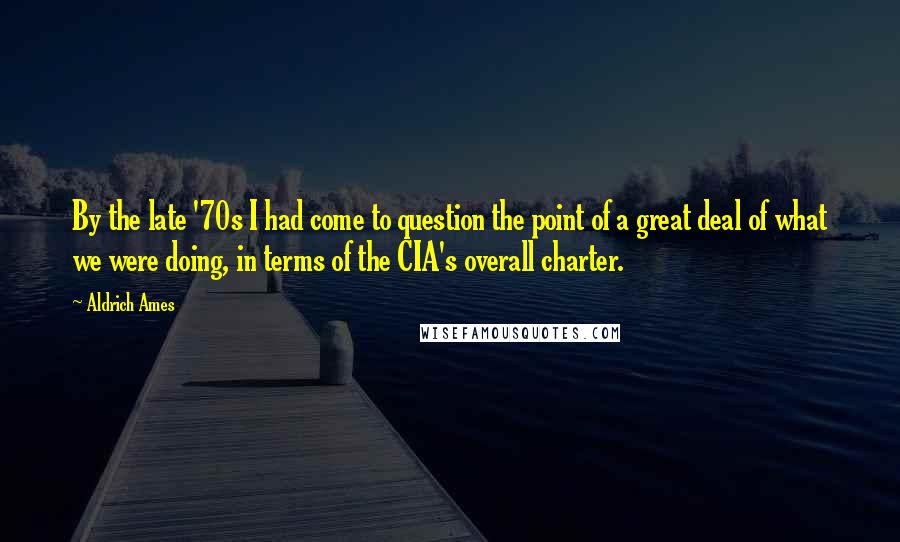 Aldrich Ames Quotes: By the late '70s I had come to question the point of a great deal of what we were doing, in terms of the CIA's overall charter.