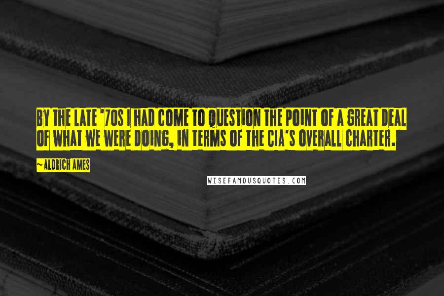 Aldrich Ames Quotes: By the late '70s I had come to question the point of a great deal of what we were doing, in terms of the CIA's overall charter.