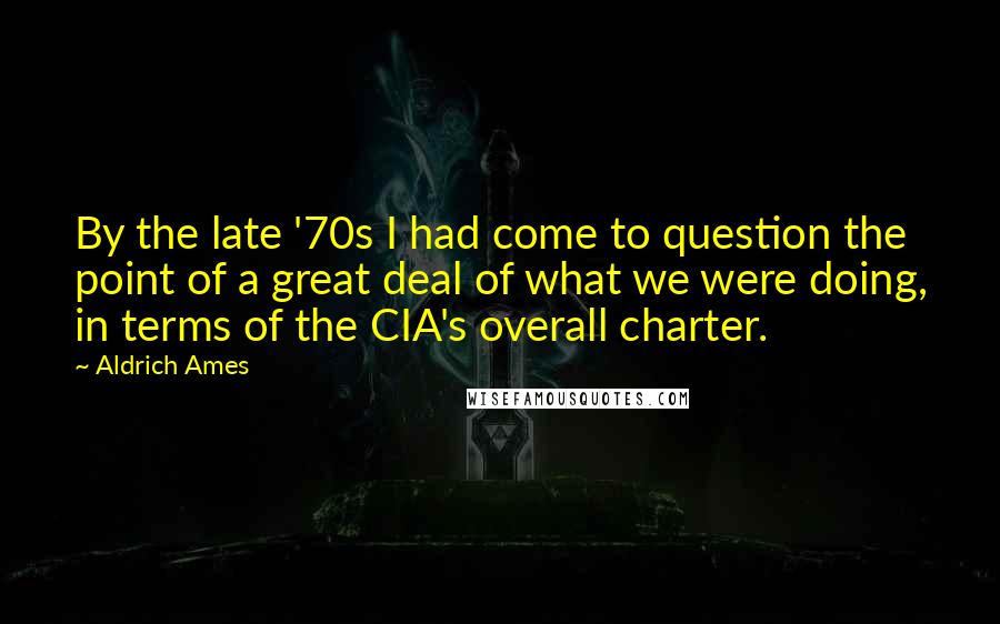 Aldrich Ames Quotes: By the late '70s I had come to question the point of a great deal of what we were doing, in terms of the CIA's overall charter.
