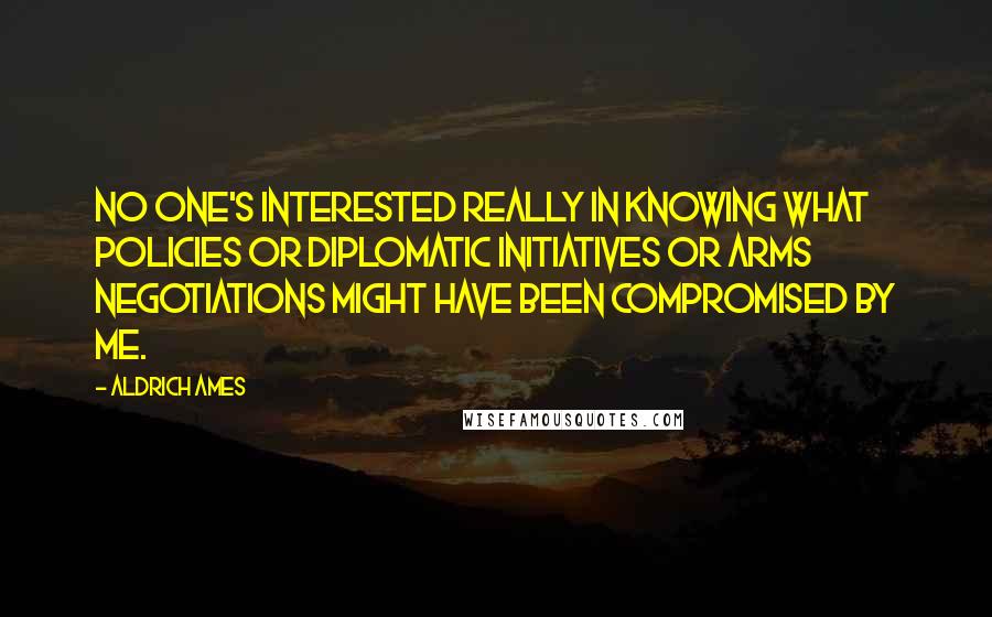 Aldrich Ames Quotes: No one's interested really in knowing what policies or diplomatic initiatives or arms negotiations might have been compromised by me.