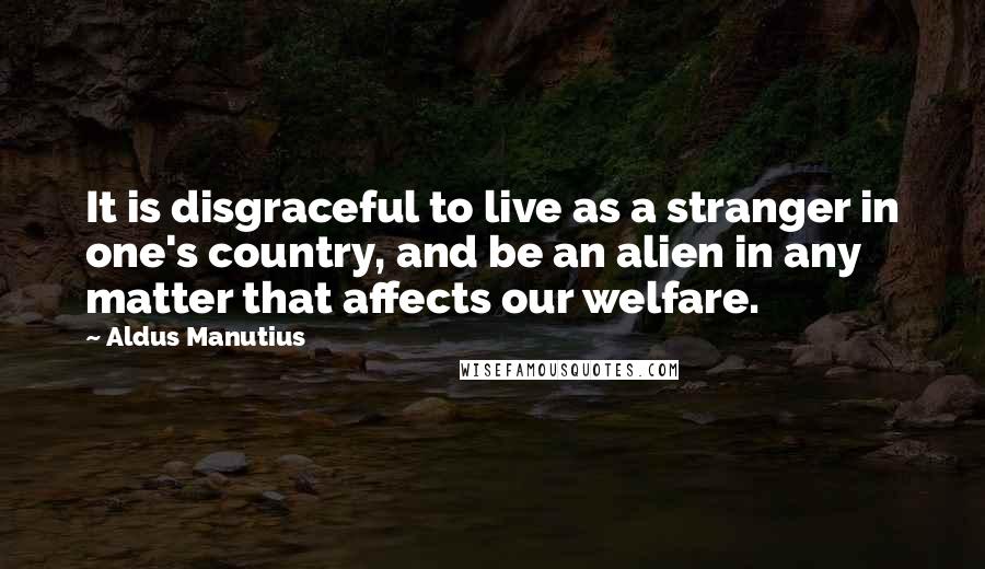 Aldus Manutius Quotes: It is disgraceful to live as a stranger in one's country, and be an alien in any matter that affects our welfare.