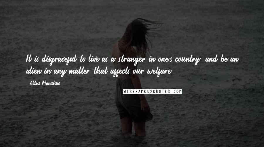 Aldus Manutius Quotes: It is disgraceful to live as a stranger in one's country, and be an alien in any matter that affects our welfare.