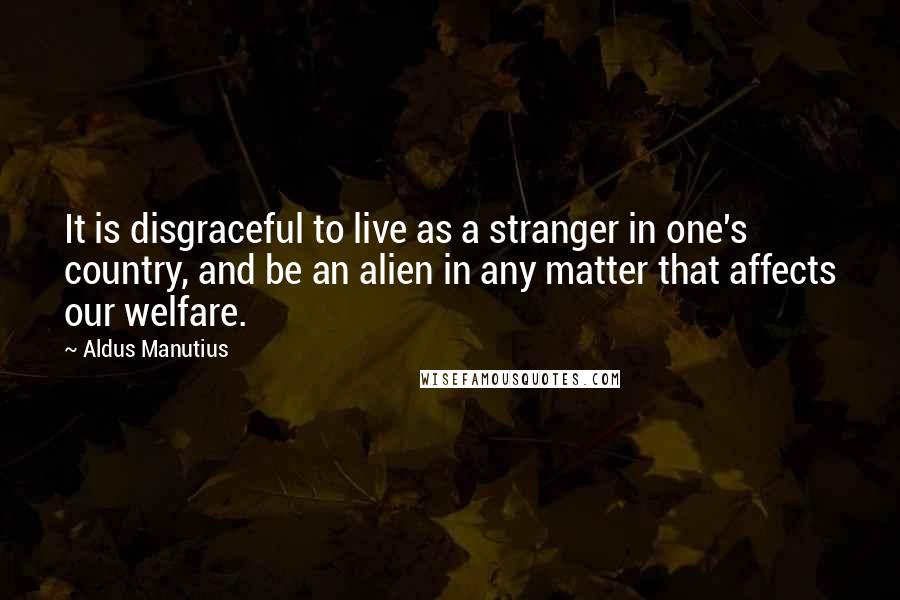 Aldus Manutius Quotes: It is disgraceful to live as a stranger in one's country, and be an alien in any matter that affects our welfare.