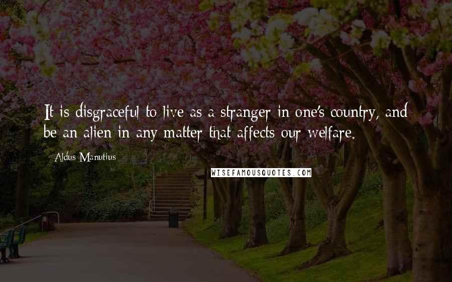 Aldus Manutius Quotes: It is disgraceful to live as a stranger in one's country, and be an alien in any matter that affects our welfare.