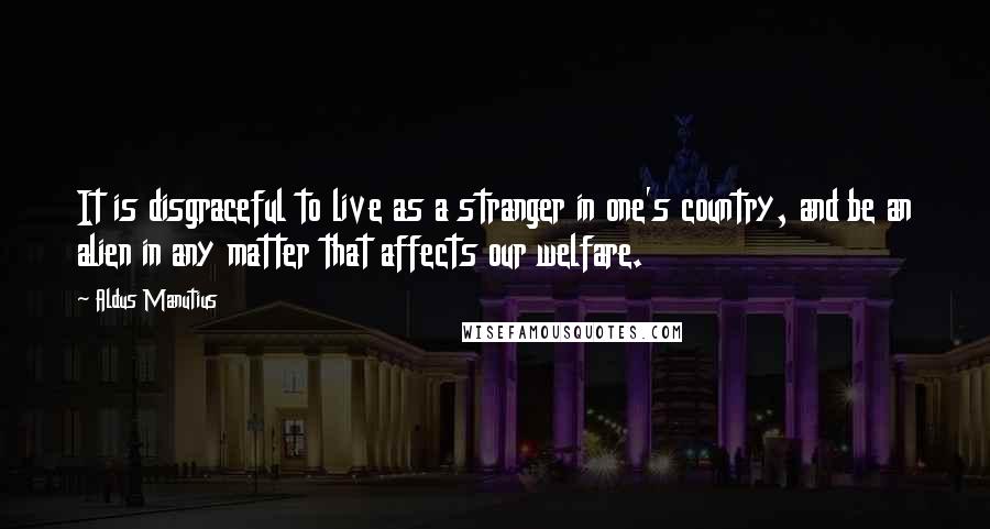 Aldus Manutius Quotes: It is disgraceful to live as a stranger in one's country, and be an alien in any matter that affects our welfare.