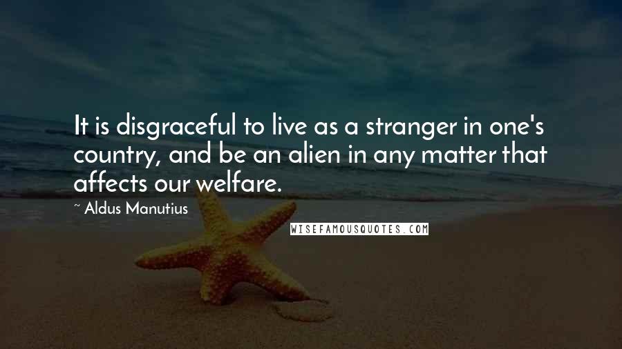 Aldus Manutius Quotes: It is disgraceful to live as a stranger in one's country, and be an alien in any matter that affects our welfare.