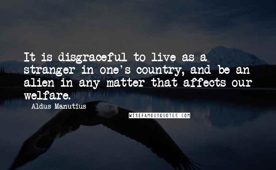 Aldus Manutius Quotes: It is disgraceful to live as a stranger in one's country, and be an alien in any matter that affects our welfare.