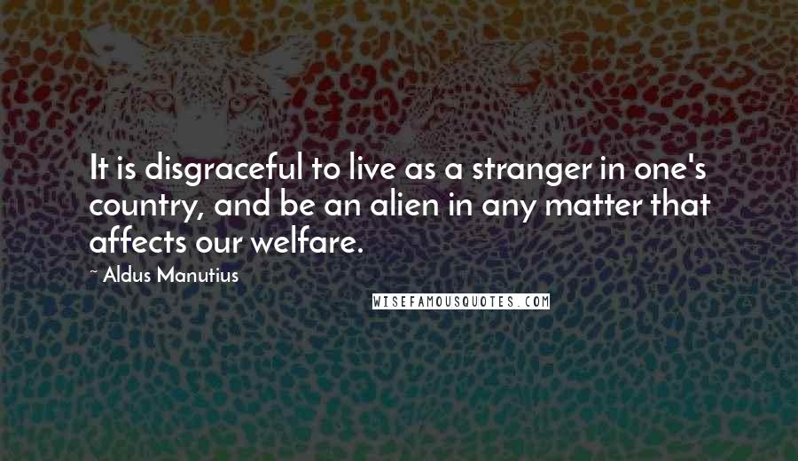 Aldus Manutius Quotes: It is disgraceful to live as a stranger in one's country, and be an alien in any matter that affects our welfare.