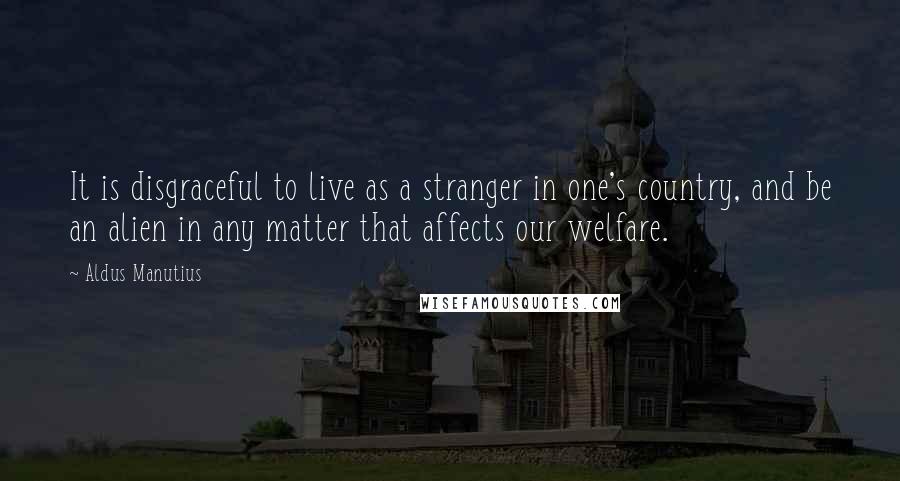 Aldus Manutius Quotes: It is disgraceful to live as a stranger in one's country, and be an alien in any matter that affects our welfare.