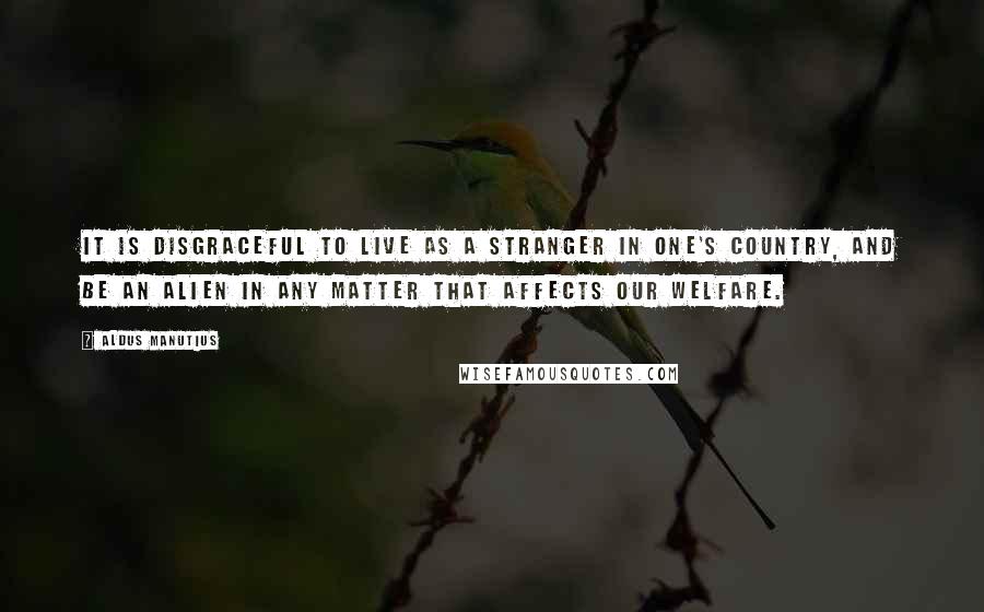 Aldus Manutius Quotes: It is disgraceful to live as a stranger in one's country, and be an alien in any matter that affects our welfare.