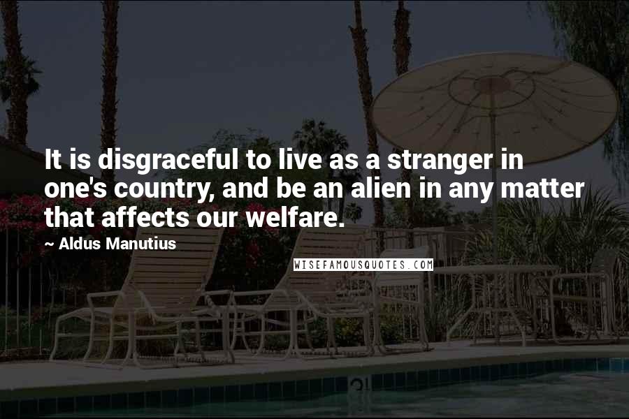 Aldus Manutius Quotes: It is disgraceful to live as a stranger in one's country, and be an alien in any matter that affects our welfare.