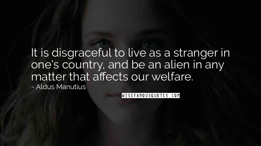 Aldus Manutius Quotes: It is disgraceful to live as a stranger in one's country, and be an alien in any matter that affects our welfare.
