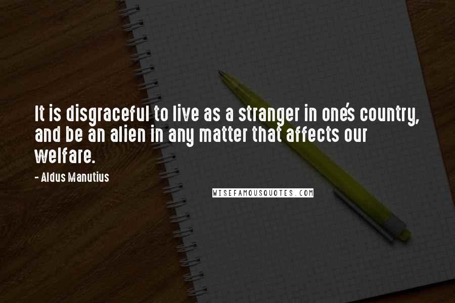 Aldus Manutius Quotes: It is disgraceful to live as a stranger in one's country, and be an alien in any matter that affects our welfare.