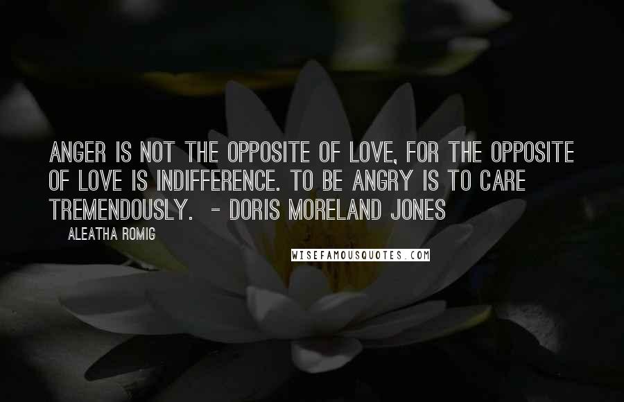 Aleatha Romig Quotes: Anger is not the opposite of love, for the opposite of love is indifference. To be angry is to care tremendously. - Doris Moreland Jones