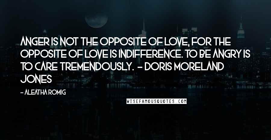 Aleatha Romig Quotes: Anger is not the opposite of love, for the opposite of love is indifference. To be angry is to care tremendously. - Doris Moreland Jones