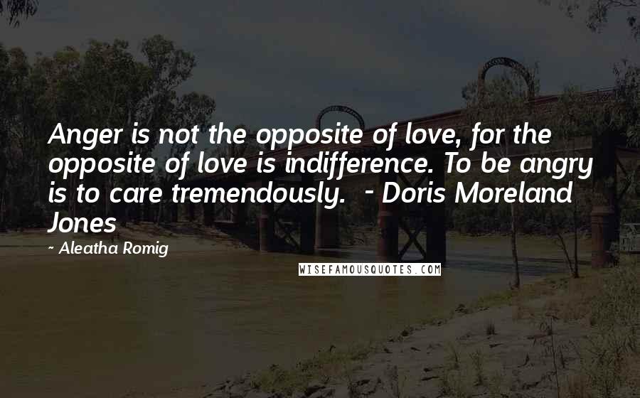 Aleatha Romig Quotes: Anger is not the opposite of love, for the opposite of love is indifference. To be angry is to care tremendously. - Doris Moreland Jones