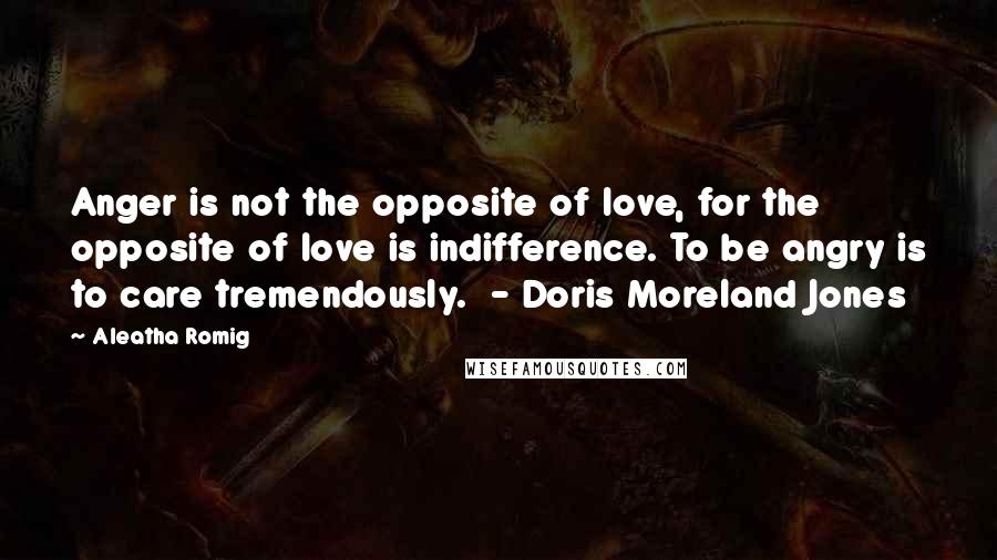 Aleatha Romig Quotes: Anger is not the opposite of love, for the opposite of love is indifference. To be angry is to care tremendously. - Doris Moreland Jones